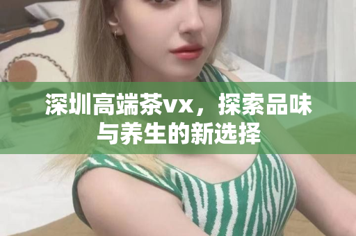 深圳高端茶vx，探索品味与养生的新选择