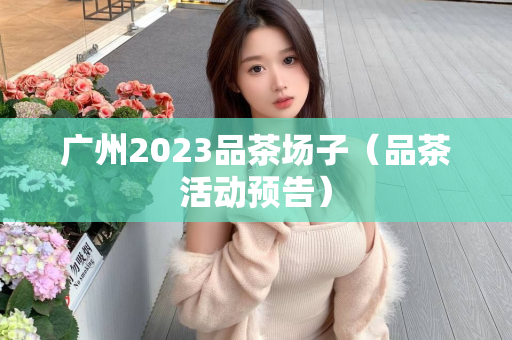 广州2023品茶场子（品茶活动预告）第1张-深圳外围预约