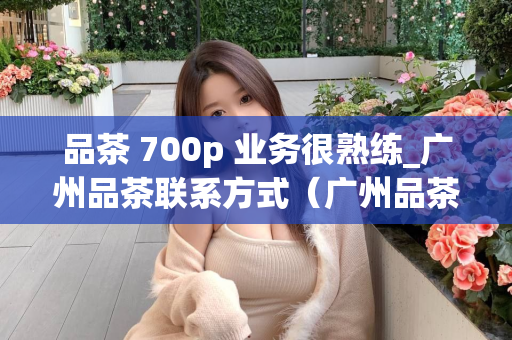 品茶 700p 业务很熟练_广州品茶联系方式（广州品茶专业服务详解）