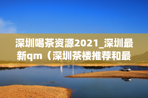 深圳喝茶资源2021_深圳最新qm（深圳茶楼推荐和最新情报）