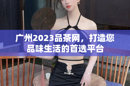 广州2023品茶网，打造您品味生活的首选平台