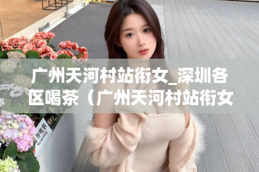 广州天河村站衔女_深圳各区喝茶（广州天河村站衔女和深圳各区的茶文化）第1张-深圳外围预约