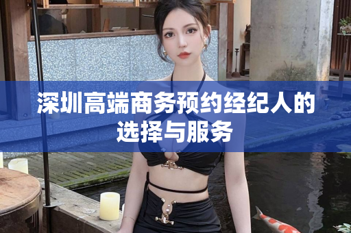 深圳高端商务预约经纪人的选择与服务第1张-深圳外围预约