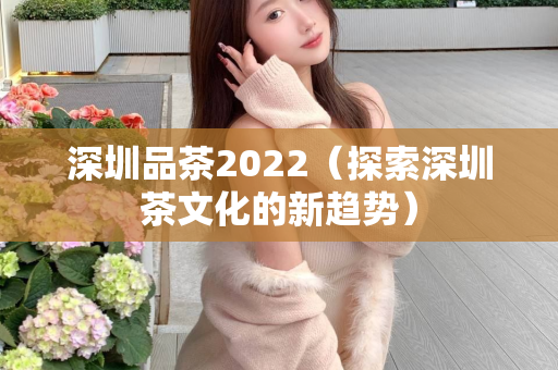 深圳品茶2022（探索深圳茶文化的新趋势）第1张-深圳外围预约