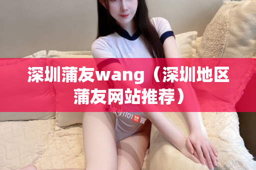 深圳蒲友wang（深圳地区蒲友网站推荐）