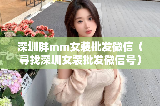 深圳胖mm女装批发微信（寻找深圳女装批发微信号）