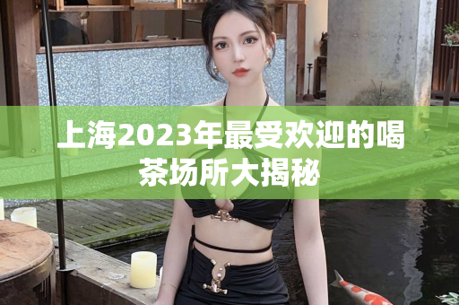 上海2023年最受欢迎的喝茶场所大揭秘第1张-深圳外围预约