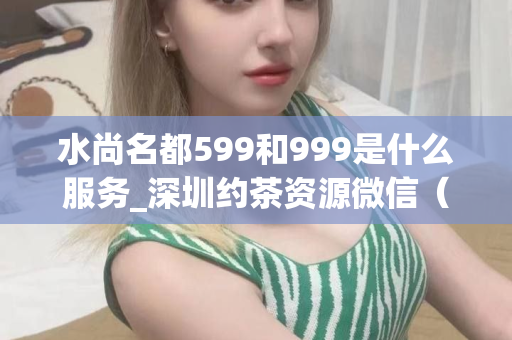 水尚名都599和999是什么服务_深圳约茶资源微信（水尚名都599和999的服务介绍）