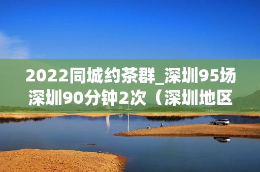 2022同城约茶群_深圳95场深圳90分钟2次（深圳地区同城约茶活动详情）