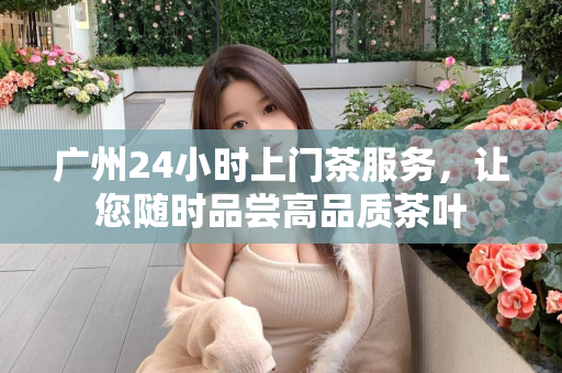 广州24小时上门茶服务，让您随时品尝高品质茶叶第1张-深圳外围预约