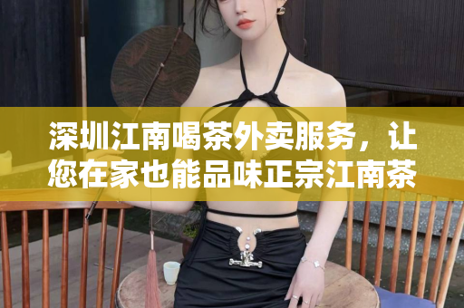 深圳江南喝茶外卖服务，让您在家也能品味正宗江南茶香