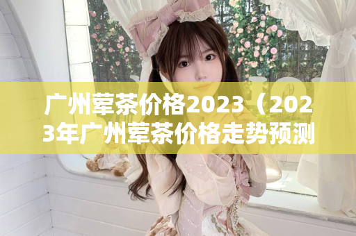 广州荤茶价格2023（2023年广州荤茶价格走势预测）第1张-深圳外围预约