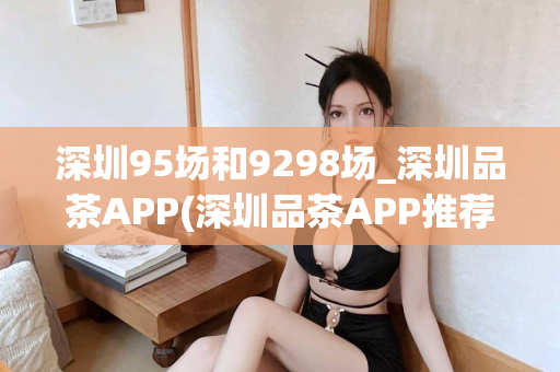 深圳95场和9298场_深圳品茶APP(深圳品茶APP推荐)