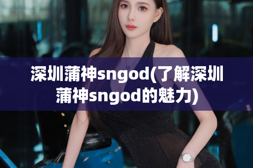 深圳蒲神sngod(了解深圳蒲神sngod的魅力)