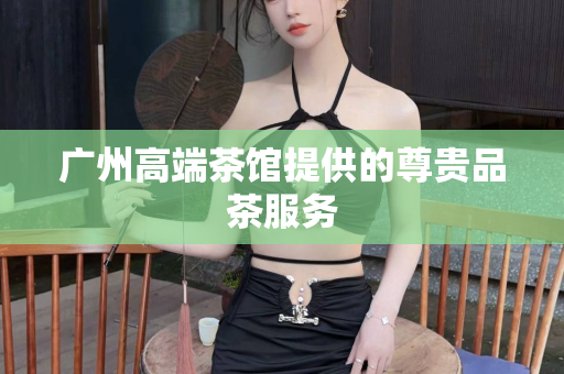 广州高端茶馆提供的尊贵品茶服务第1张-深圳外围预约