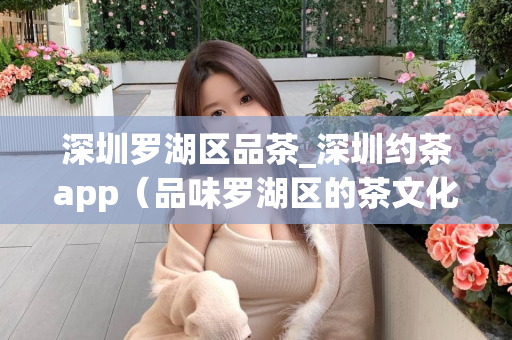 深圳罗湖区品茶_深圳约茶app（品味罗湖区的茶文化，推荐深圳约茶app）