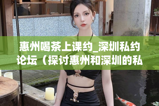 惠州喝茶上课约_深圳私约论坛（探讨惠州和深圳的私下约会方式）第1张-深圳外围预约