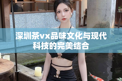 深圳茶vx品味文化与现代科技的完美结合