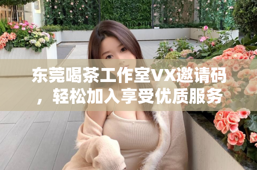 东莞喝茶工作室VX邀请码，轻松加入享受优质服务第1张-深圳外围预约