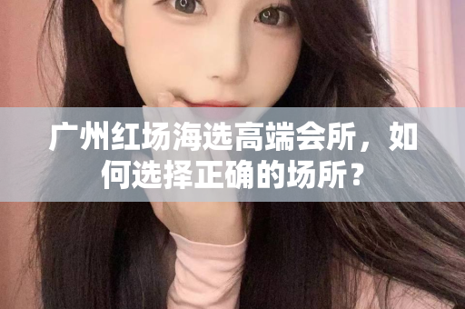 广州红场海选高端会所，如何选择正确的场所？