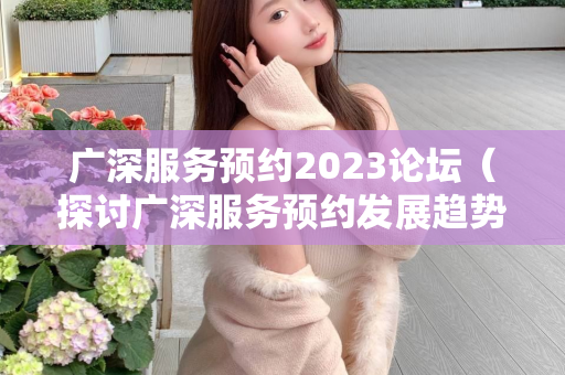 广深服务预约2023论坛（探讨广深服务预约发展趋势）