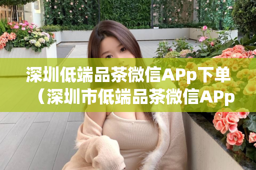 深圳低端品茶微信APp下单（深圳市低端品茶微信APp下单服务介绍）第1张-深圳外围预约