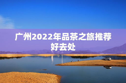 广州2022年品茶之旅推荐好去处