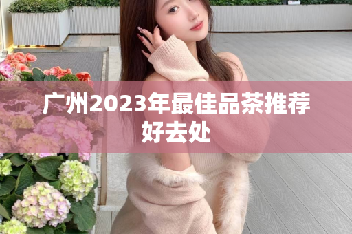 广州2023年最佳品茶推荐好去处第1张-深圳外围预约