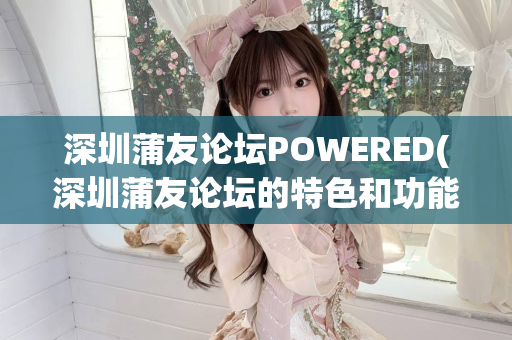 深圳蒲友论坛POWERED(深圳蒲友论坛的特色和功能介绍)