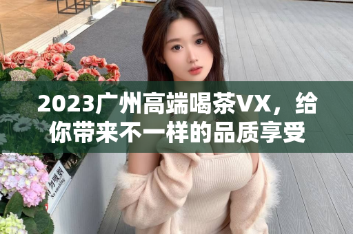 2023广州高端喝茶VX，给你带来不一样的品质享受