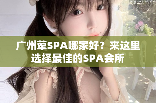 广州荤SPA哪家好？来这里选择最佳的SPA会所