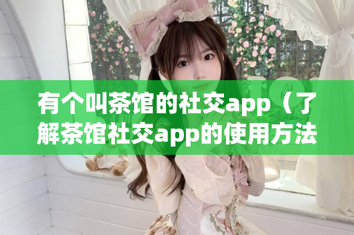 有个叫茶馆的社交app（了解茶馆社交app的使用方法）第1张-深圳外围预约