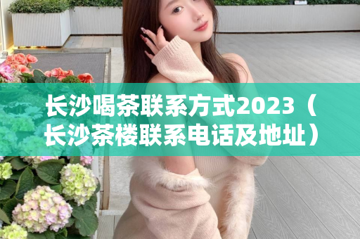 长沙喝茶联系方式2023（长沙茶楼联系电话及地址）第1张-深圳外围预约