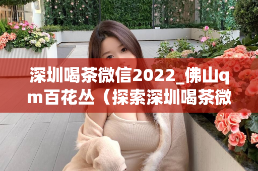 深圳喝茶微信2022_佛山qm百花丛（探索深圳喝茶微信2022的新趋势，佛山qm百花丛的美丽风景）