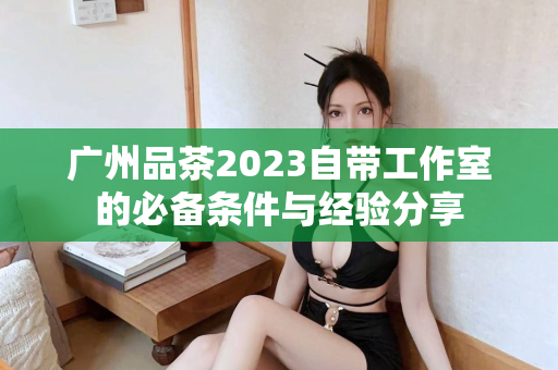 广州品茶2023自带工作室的必备条件与经验分享第1张-深圳外围预约