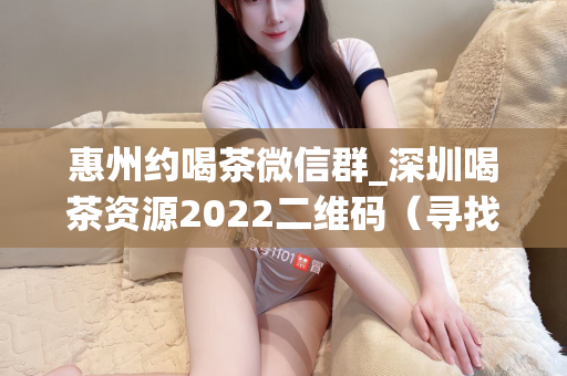 惠州约喝茶微信群_深圳喝茶资源2022二维码（寻找茶友和喝茶资源的最佳途径）第1张-深圳外围预约