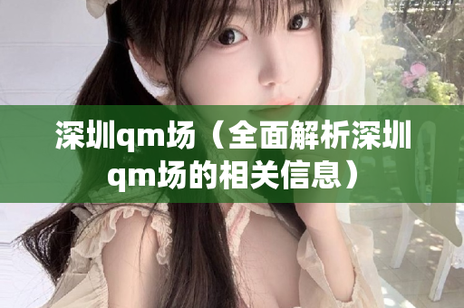 深圳qm场（全面解析深圳qm场的相关信息）