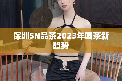 深圳SN品茶2023年喝茶新趋势