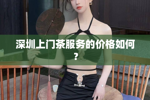 深圳上门茶服务的价格如何？第1张-深圳外围预约