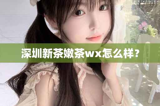 深圳新茶嫩茶wx怎么样？第1张-深圳外围预约