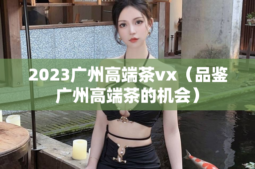 2023广州高端茶vx（品鉴广州高端茶的机会）