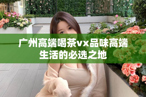 广州高端喝茶vx品味高端生活的必选之地第1张-深圳外围预约