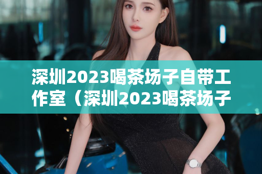 深圳2023喝茶场子自带工作室（深圳2023喝茶场子自带工作室详情介绍）第1张-深圳外围预约