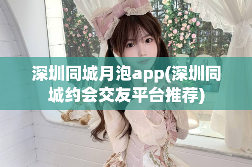 深圳同城月泡app(深圳同城约会交友平台推荐)第1张-深圳外围预约