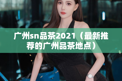 广州sn品茶2021（最新推荐的广州品茶地点）第1张-深圳外围预约