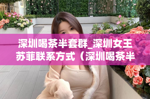 深圳喝茶半套群_深圳女王苏菲联系方式（深圳喝茶半套群介绍及女王苏菲联系方式）第1张-深圳外围预约