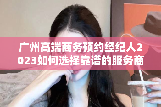 广州高端商务预约经纪人2023如何选择靠谱的服务商第1张-深圳外围预约