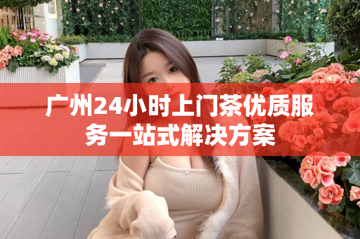 广州24小时上门茶优质服务一站式解决方案第1张-深圳外围预约