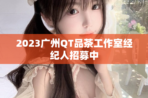 2023广州QT品茶工作室经纪人招募中