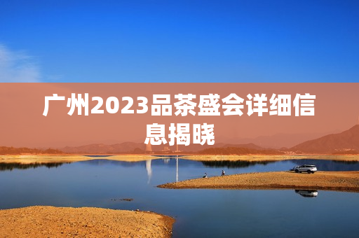 广州2023品茶盛会详细信息揭晓第1张-深圳外围预约